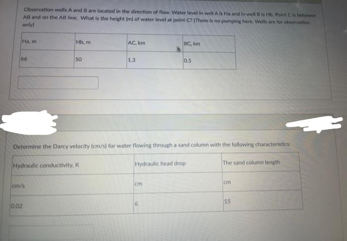 Observation wells A and B are located in the direction of flow, Water level in well A is Ha and in well B is Hb. Point C is between
AB and on the AB line. What is the height (m) of water level at point C? (There is no pumping here. Wells are for observation
only)
Ha, m
66
Hb, m
cm/s
50
Hydraulic conductivity, K
0.02
AC, km
1.3
Determine the Darcy velocity (cm/s) for water flowing through a sand column with the following characteristics:
Hydraulic head drop
cm
BC, km
6
0.5
The sand column length
cm
55