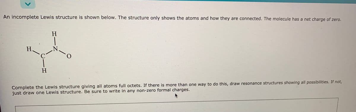 An incomplete Lewis structure is shown below. The structure only shows the atoms and how they are connected. The molecule has a net charge of zero.
H.
H
Complete the Lewis structure giving all atoms full octets. If there is more than one way to do this, draw resonance structures showing all possibilities. If not,
just draw one Lewis structure. Be sure to write in any non-zero formal charges.
HIN
<>
