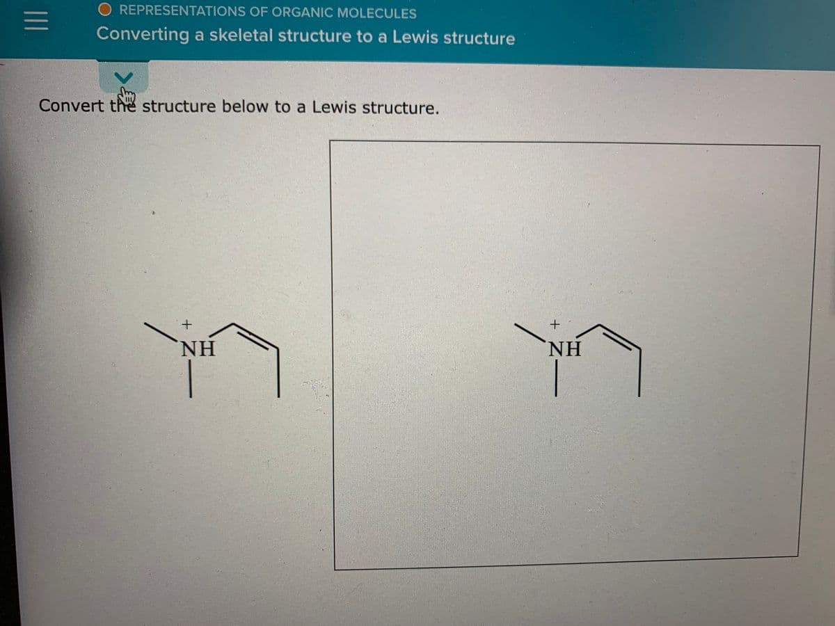 O REPRESENTATIONS OF ORGANIC MOLECULES
Converting a skeletal structure to a Lewis structure
Convert the structure below to a Lewis structure.
NH
NH
II
