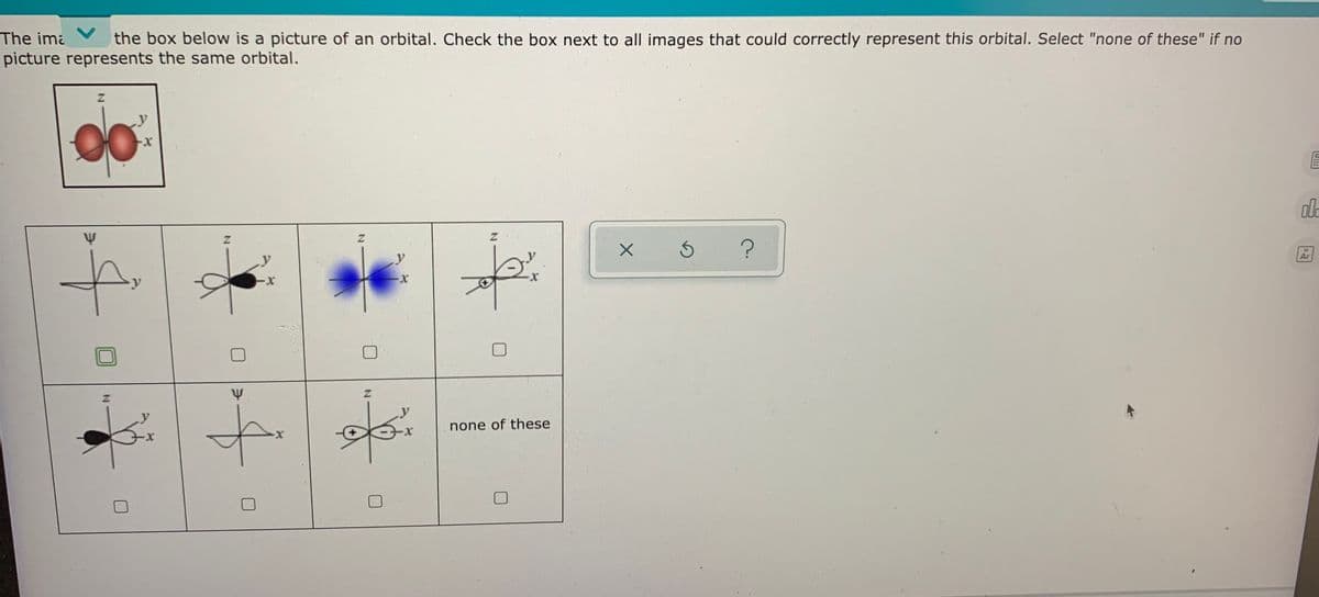 The ima
picture represents the same orbital.
the box below is a picture of an orbital. Check the box next to all images that could correctly represent this orbital. Select "none of these" if no
Ar
Z.
none of these
IN
