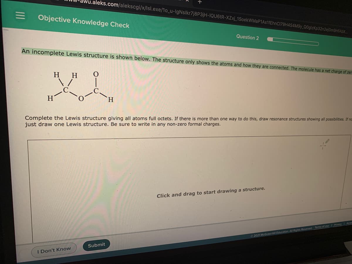 .aleks.com/alekscgi/x/lsl.exe/1o_u-IgNslkr7j8P3jH-IQU6ER-XZxj_1SoekWMaP1As1fEhnC179H4S4M9y_Q0glzKp32n2ejOm9HfAbX.
Objective Knowledge Check
Question 2
An incomplete Lewis structure is shown below. The structure only shows the atoms and how they are connected. The molecule has a net charge of zer
H
H
H.
H.
Complete the Lewis structure giving all atoms full octets. If there is more than one way to do this, draw resonance structures showing all possibilities. If no
just draw one Lewis structure. Be sure to write in any non-zero formal charges.
Click and drag to start drawing a structure.
2021 McGraw-Hill Education Al Rights Reserved Tems of Use / Pacy
Submit
I Don't Know
