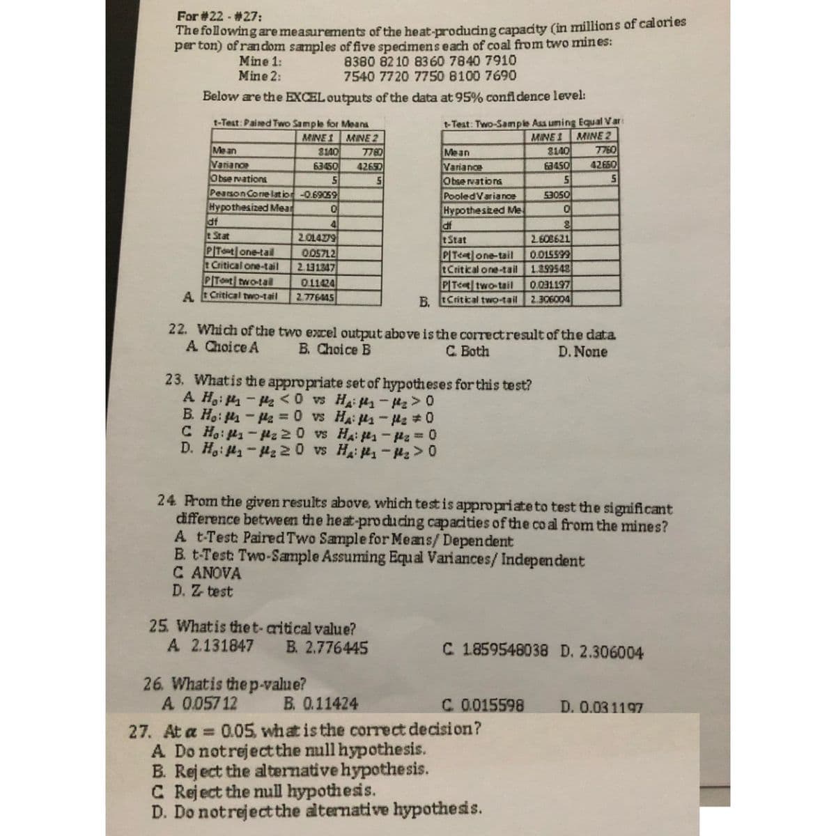 For #22 - #27:
The following are measurements of the heat-producing capacity (in millions of calories
per ton) of ran dom samples of five specimenseach of coal from two mines:
8380 82 10 8360 7840 7910
7540 7720 7750 8100 7690
Mine 1:
Mine 2:
Below are the EXCEL outputs of the data at 95% confidence level:
t-Test: Paired Two Sample for Meana
t-Test: Two-Sampie Ass uming Equal Var:
MINE 2
8140
63450
MINE 1 MINE 2
MINE 1
7760
42660
Me an
3140
7780
Mean
Variance
Obse rvations
63450
42690
Variance
Obse rvations
PooledVariance
Pearson Corre lat ion-0.69059
Hypothesized Mear
df
tStat
53050
Hypothesized Me
4
2.01479
005712
2.11347
IP
tStat
2.608621
PITot one-tail
t Critical one-tail
PITet one-tail
tCritical one-tail 1.399543
PIT< two-tail
B. tCritical two-tail 2.306004
0.015599
PITot two-tail
0.11424
2.776445
0031197
A.
A tCritical two-tail
22. Which of the two excel output above is the correctresult of the data
A Choice A
B. Choice B
C Both
D. None
23. Whatis the appropriate set of hypotheses for this test?
A H,i - <0 vs Hai - >0
B. Ho: - Ha =0 vs HA: s-42 #0
C Ho: 1-z20 vs Hai -Pz 0
D. H.: 4-H2 20 vs Hai - >0
24 Prom the given results above, which test is appropriate to test the significant
difference betwe en the heat-producing capacities of the co al from the mines?
A t-Test PairedTwo Sample for Means/ Dependent
B. t-Test: Two-Sample Assuming Equal Variances/ Independent
C ANOVA
D. Z test
25. Whatis the t-aritical value?
A 2.131847 B. 2.776445
C 1859548038 D. 2.306004
26. Whatis the p-value?
A 0.05712
B. 0.11424
C.0015598 D. 0.031197
27. At a = 0.05 what is the correct decision?
A Do notrejectthe null hypothesis.
B. Reject the alternative hypothesis.
C Reject the null hypothesis.
D. Do notreject the alternative hypothesis.
%3D
