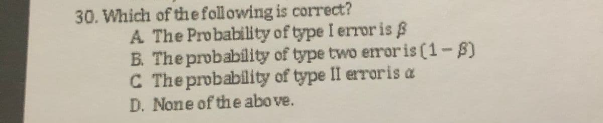 30. Which of thefollowing is correct?
A The Probability of type I error is B
B. The probability of type two eroris (1-S)
C The probability of type II erroris a
D. None of the above.
