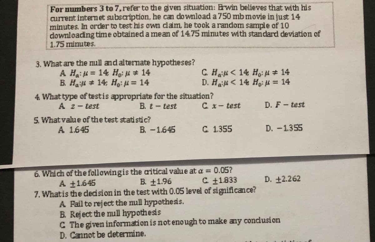 For numbers 3 to 7, refer to the given situation: Erwin believes that with his
current internet subscription, he can download a 750 mb movie in just 14
minutes. In order to test his own daim, he took a random sample of 10
downloading time obtained a mean of 14.75 minutes with standard deviation of
1.75 minutes.
3. What are the mull and alternate hypotheses?
A Hai = 14 Hoi i # 14
B. Ha # 14; H,: = 14
C Haii < 14 Ho: # 14
D. Hai < 14 Ho: H = 14
4. What type of testis appropriate for the situation?
D. F- test
A 2-test
5. What value of the test statistic?
A 1.645
B. t- test
C x- test
B. -1.645
C 1355
D. -1.355
6. Which of the followingis the aritical value at a = 0.05?
B. +1.96
A 1645
C 11.833
D. +2.262
7. Whatis the decision in the test with 0.05 level of significance?
A Fail to reject the null hypothesis.
B. Reject the null hypothesis
C The given information is not enough to make any conclusion
D. Cannot be determine.
