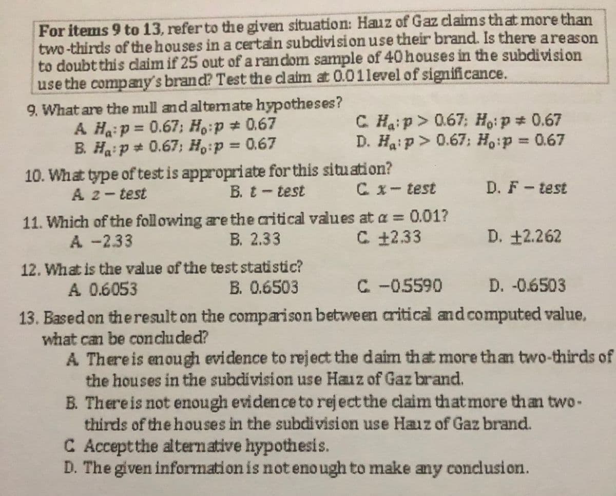 For items 9 to 13, refer to the given situation: Hauz of Gaz claims that more than
two-thirds of the houses in a certain subdivision use their brand. Is there areason
to doubt this daim if 25 out of a ran dom sample of 40 houses in the subdivision
use the company's brand? Test the claim at 0.01level of significance.
9. What are the null and altermate hypotheses?
A Ha:p = 0.67; Ho:p 0.67
B. Ha:p * 0.67; H,:p = 0.67
C Haip> 0.67; Ho:p 0.67
D. Haip> 0.67; Ho:p = 0.67
%3D
10. What type of test is appropriate for this situation?
Cx-test
A 2-test
B. t-test
D. F - test
11. Which of the foll owing are the aritical values at a = 0.01?
В. 2.33
A -2.33
C +2.33
D. +2.262
12. What is the value of the test statistic?
A 0.6053
B. 0.6503
C-05590
D. -0.6503
13. Based on theresult on the comparison between critical and computed value.
what can be concluded?
A Thereis enough evidence to reject the daim that more than two-thirds of
the houses in the subdivision use Hauz of Gaz brand.
B. Thereis not enough evidence to reject the claim that more than two-
thirds of the houses in the subdivision use Hauz of Gaz brand.
C Acceptthe alternative hypothesis.
D. The given information is not eno ugh to make any conclusion.
