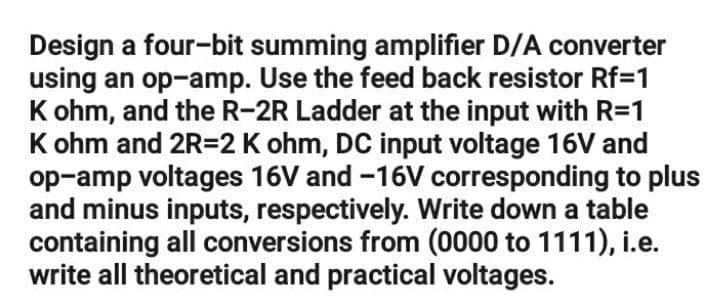 Design a four-bit summing amplifier D/A converter
using an op-amp. Use the feed back resistor Rf=1
K ohm, and the R-2R Ladder at the input with R=1
K ohm and 2R=2 K ohm, DC input voltage 16V and
op-amp voltages 16V and -16V corresponding to plus
and minus inputs, respectively. Write down a table
containing all conversions from (0000 to 1111), i.e.
write all theoretical and practical voltages.
