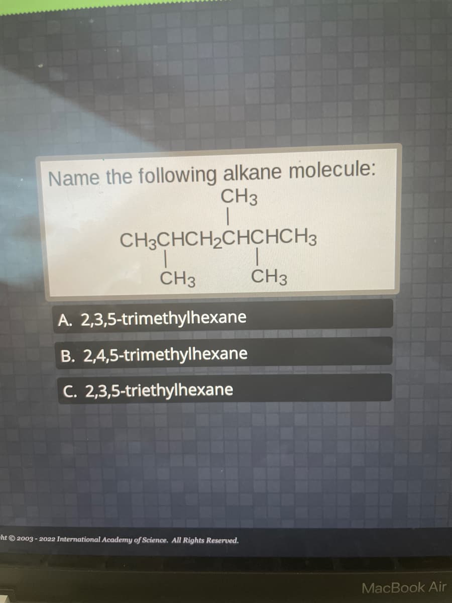 Name the following alkane molecule:
CH3
|
CH3CHCH₂CHCHCH3
|
CH3
CH3
A. 2,3,5-trimethylhexane
B. 2,4,5-trimethylhexane
C. 2,3,5-triethylhexane
ht© 2003-2022 International Academy of Science. All Rights Reserved.
MacBook Air