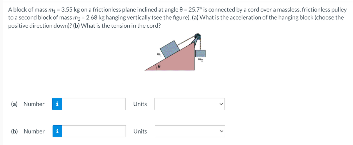 A block of mass m, = 3.55 kg on a frictionless plane inclined at angle 0 = 25.7° is connected by a cord over a massless, frictionless pulley
to a second block of mass m2 = 2.68 kg hanging vertically (see the figure). (a) What is the acceleration of the hanging block (choose the
positive direction down)? (b) What is the tension in the cord?
(a) Number
i
Units
(b) Number
i
Units
