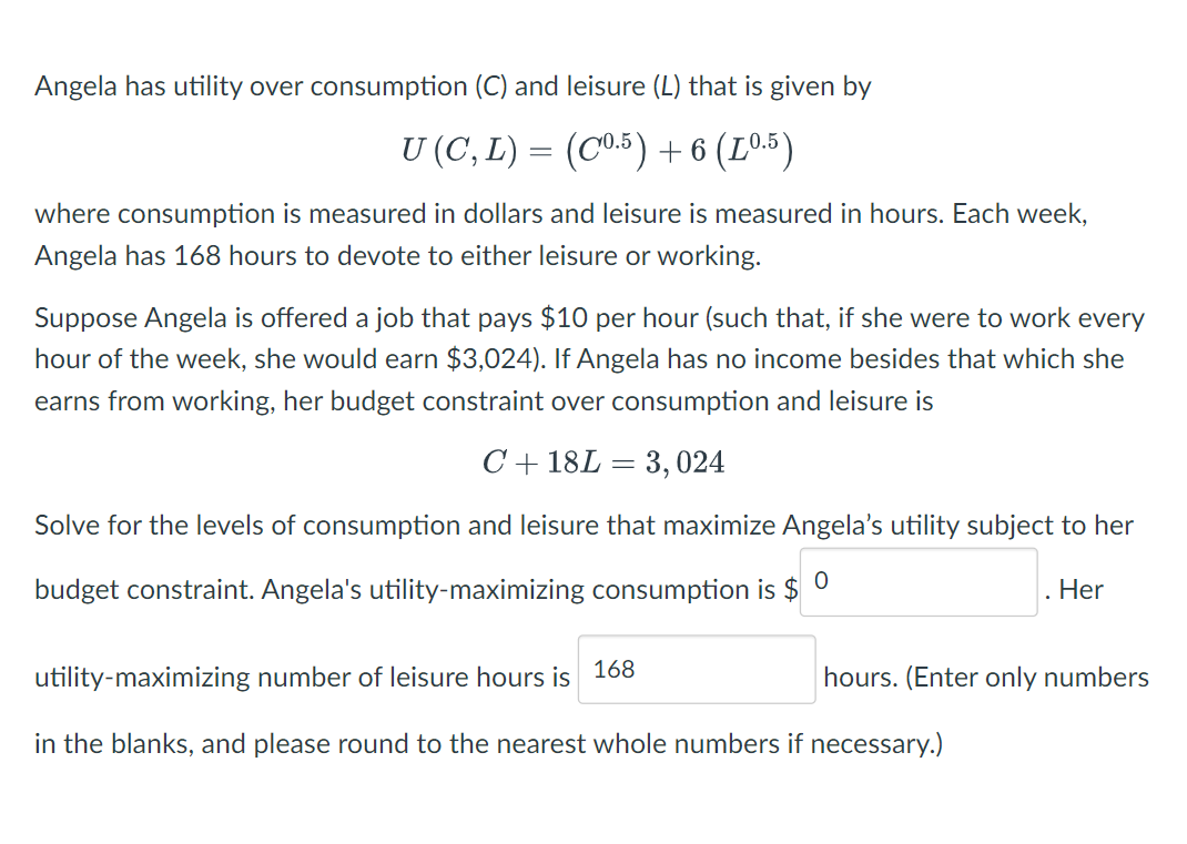 Angela has utility over consumption (C) and leisure (L) that is given by
U(C,L)= (C0.5)+6(L0.5)
where consumption is measured in dollars and leisure is measured in hours. Each week,
Angela has 168 hours to devote to either leisure or working.
Suppose Angela is offered a job that pays $10 per hour (such that, if she were to work every
hour of the week, she would earn $3,024). If Angela has no income besides that which she
earns from working, her budget constraint over consumption and leisure is
C +18L = 3,024
Solve for the levels of consumption and leisure that maximize Angela's utility subject to her
budget constraint. Angela's utility-maximizing consumption is $
0
168
utility-maximizing number of leisure hours is
in the blanks, and please round to the nearest whole numbers if necessary.)
Her
hours. (Enter only numbers