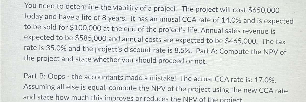 You need to determine the viability of a project. The project will cost $650,000
today and have a life of 8 years. It has an unusal CCA rate of 14.0% and is expected
to be sold for $100,000 at the end of the project's life. Annual sales revenue is
expected to be $585,000 and annual costs are expected to be $465,000. The tax
rate is 35.0% and the project's discount rate is 8.5%. Part A: Compute the NPV of
the project and state whether you should proceed or not.
Part B: Oops - the accountants made a mistake! The actual CCA rate is: 17.0%.
Assuming all else is equal, compute the NPV of the project using the new CCA rate
and state how much this improves or reduces the NPV of the project.
