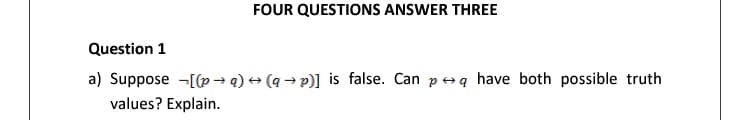 FOUR QUESTIONS ANSWER THREE
Question 1
a) Suppose -[(p→ q) + (q → p)] is false. Can peq have both possible truth
values? Explain.
