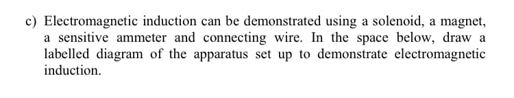 c) Electromagnetic induction can be demonstrated using a solenoid, a magnet,
a sensitive ammeter and connecting wire. In the space below, draw a
labelled diagram of the apparatus set up to demonstrate electromagnetic
induction.
