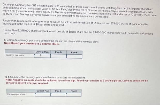 Dickinson Company has $12 million in assets. Currently half of these assets are financed with long-term debt at 10 percent and half
with common stock having a par value of $8. Ms. Park, Vice President of Finance, wishes to analyze two refinancing plans, one with
more debt (D) and one with more equity (E). The company earns a return on assets before interest and taxes of 10 percent. The tax rate
is 45 percent. Tax loss carryover provisions apply, so negative tax amounts are permissable.
Under Plan D, a $3 million long-term bond would be sold at an interest rate of 12 percent and 375,000 shares of stock would be
purchased in the market at $8 per share and retired.
Under Plan E, 375,000 shares of stock would be sold at $8 per share and the $3,000,000 in proceeds would be used to reduce long-
term debt.
a. Compute earnings per share considering the current plan and the two new plans.
Note: Round your answers to 2 decimal places.
Earnings per share
Current Plan
Earnings per share
Plan D
b-1. Compute the earnings per share if return on assets fell to 5 percent.
Note: Negative amounts should be indicated by a minus sign. Round your answers to 2 decimal places. Leave no cells blank be
certain to enter O wherever required.
Current Plan
Plan E
Plan D
Plan E