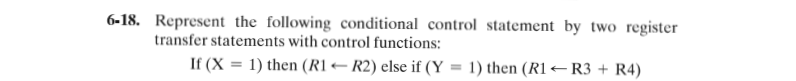 6-18. Represent the following conditional control statement_by two register
transfer statements with control functions:
If (X = 1) then (R1– R2) else if (Y = 1) then (R1 –R3 + R4)
