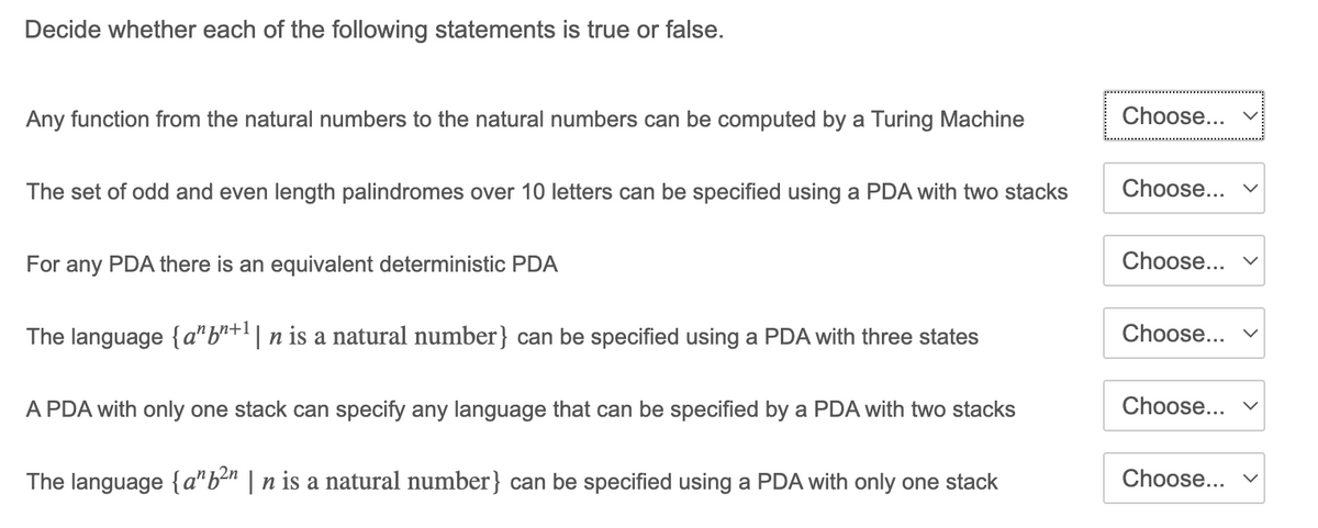 Decide whether each of the following statements is true or false.
Any function from the natural numbers to the natural numbers can be computed by a Turing Machine
Choose...
The set of odd and even length palindromes over 10 letters can be specified using a PDA with two stacks
Choose...
For any PDA there is an equivalent deterministic PDA
Choose... v
The language {a"b"+l| n is a natural number} can be specified using a PDA with three states
Choose...
A PDA with only one stack can specify any language that can be specified by a PDA with two stacks
Choose...
The language {a"b2n | n is a natural number} can be specified using a PDA with only one stack
Choose...
