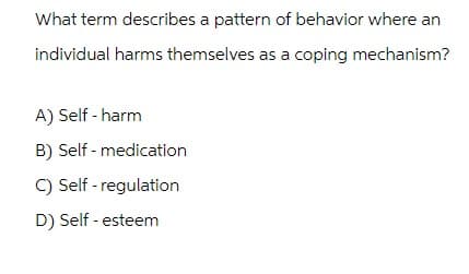 What term describes a pattern of behavior where an
individual harms themselves as a coping mechanism?
A) Self-harm
B) Self-medication
C) Self-regulation
D) Self-esteem