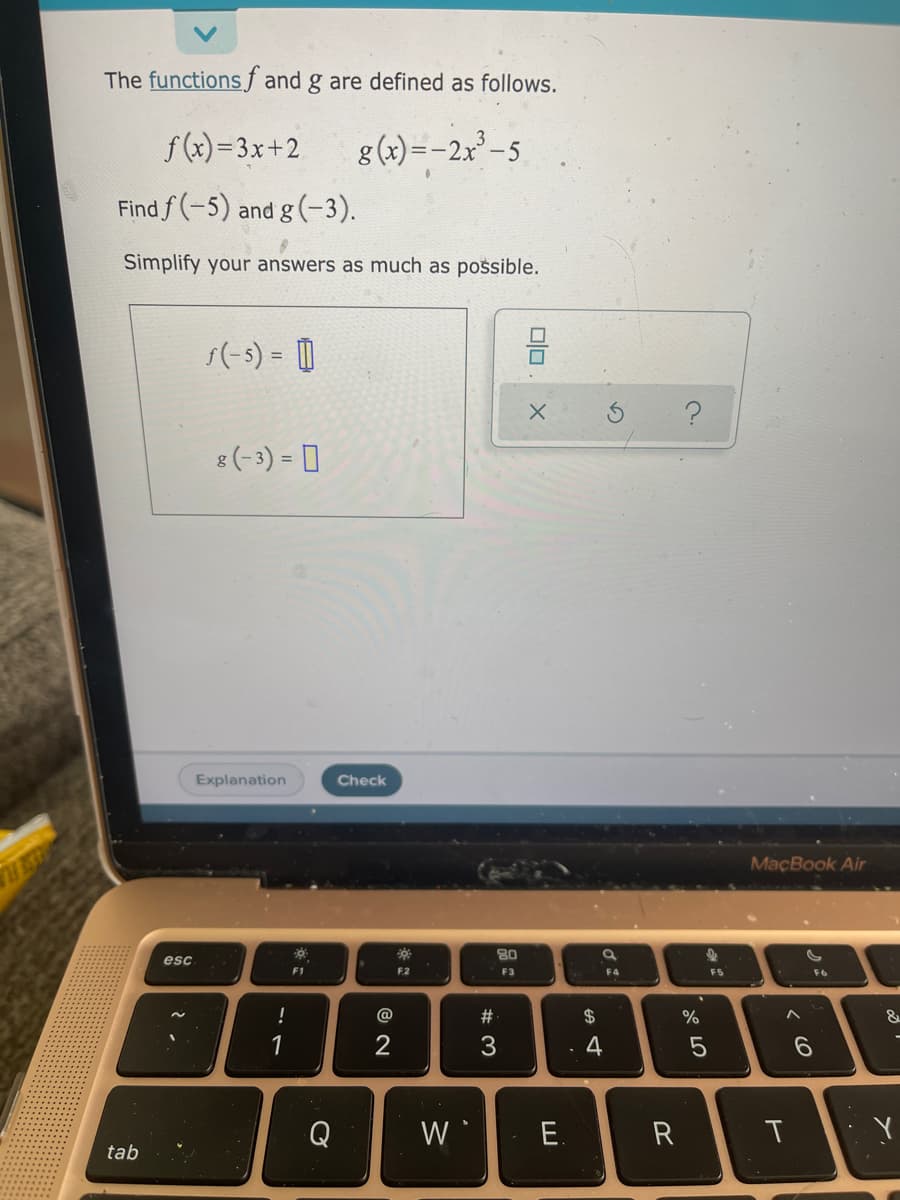 The functionsf and g are defined as follows.
f (x)=3x+2
g (x)=-2x² - 5
Find f (-5) and g (-3).
Simplify your answers as much as possible.
s(-s) = ||
믐
%3D
8 (-3) = 0
Explanation
Check
MaçBook Air
80
esc
F1
F2
F3
F4
F5
!
@
#
$
%
1
2
3.
4
Q
W
E.
R
T
tab
