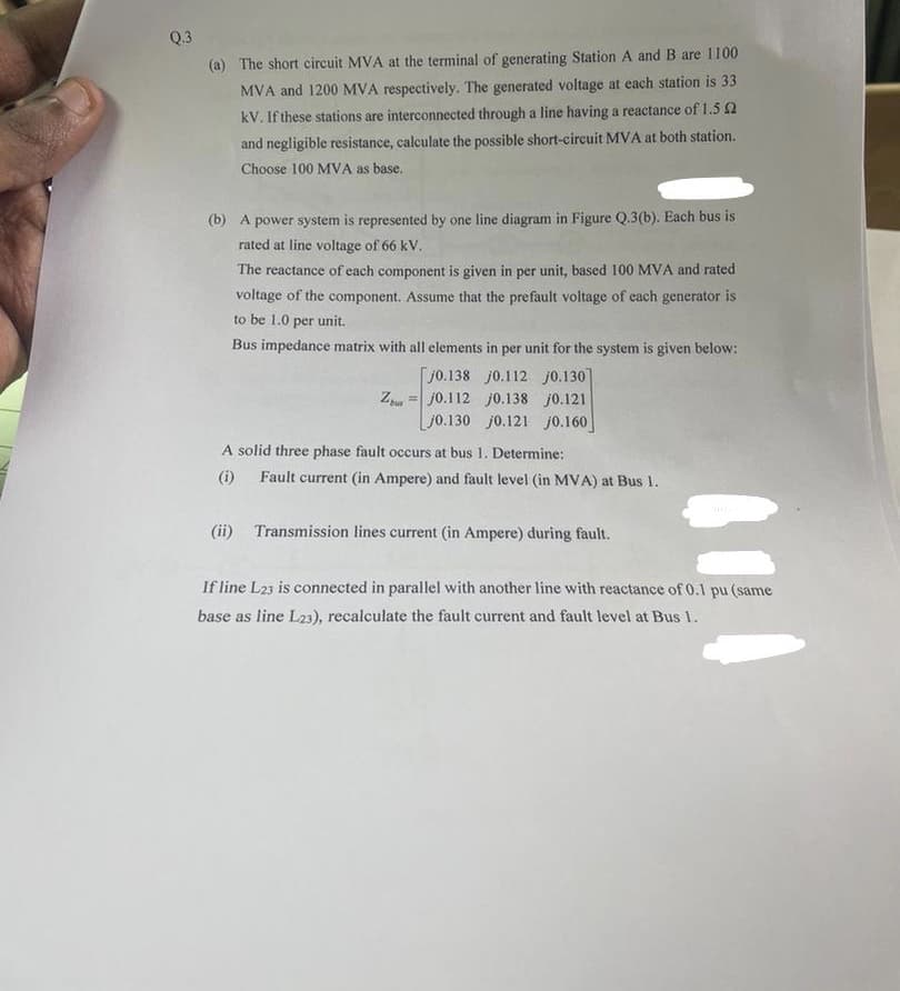 Q.3
(a) The short circuit MVA at the terminal of generating Station A and B are 1100
MVA and 1200 MVA respectively. The generated voltage at each station is 33
kV. If these stations are interconnected through a line having a reactance of 1.5 2
and negligible resistance, calculate the possible short-circuit MVA at both station.
Choose 100 MVA as base.
(b) A power system is represented by one line diagram in Figure Q.3(b). Each bus is
rated at line voltage of 66 kV.
The reactance of each component is given in per unit, based 100 MVA and rated
voltage of the component. Assume that the prefault voltage of each generator is
to be 1.0 per unit.
Bus impedance matrix with all elements in per unit for the system is given below:
j0.138 j0.112 j0.130
j0.138 j0.121
Zj0.112
jo.130 j0.121 j0.160
A solid three phase fault occurs at bus 1. Determine:
(i)
Fault current (in Ampere) and fault level (in MVA) at Bus 1.
(ii) Transmission lines current (in Ampere) during fault.
If line L23 is connected in parallel with another line with reactance of 0.1 pu (same
base as line L23), recalculate the fault current and fault level at Bus 1.