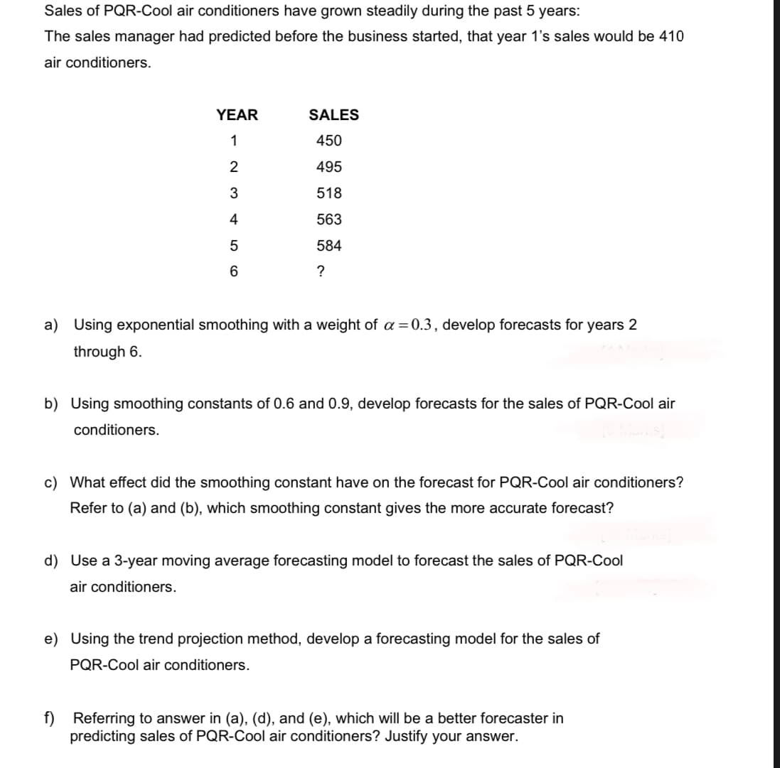 Sales of PQR-Cool air conditioners have grown steadily during the past 5 years:
The sales manager had predicted before the business started, that year 1's sales would be 410
air conditioners.
YEAR
1
2 3 4 5 6
conditioners.
SALES
450
495
518
563
584
?
a) Using exponential smoothing with a weight of a = 0.3, develop forecasts for years 2
through 6.
b) Using smoothing constants of 0.6 and 0.9, develop forecasts for the sales of PQR-Cool air
c) What effect did the smoothing constant have on the forecast for PQR-Cool air conditioners?
Refer to (a) and (b), which smoothing constant gives the more accurate forecast?
d) Use a 3-year moving average forecasting model to forecast the sales of PQR-Cool
air conditioners.
e) Using the trend projection method, develop a forecasting model for the sales of
PQR-Cool air conditioners.
f) Referring to answer in (a), (d), and (e), which will be a better forecaster in
predicting sales of PQR-Cool air conditioners? Justify your answer.