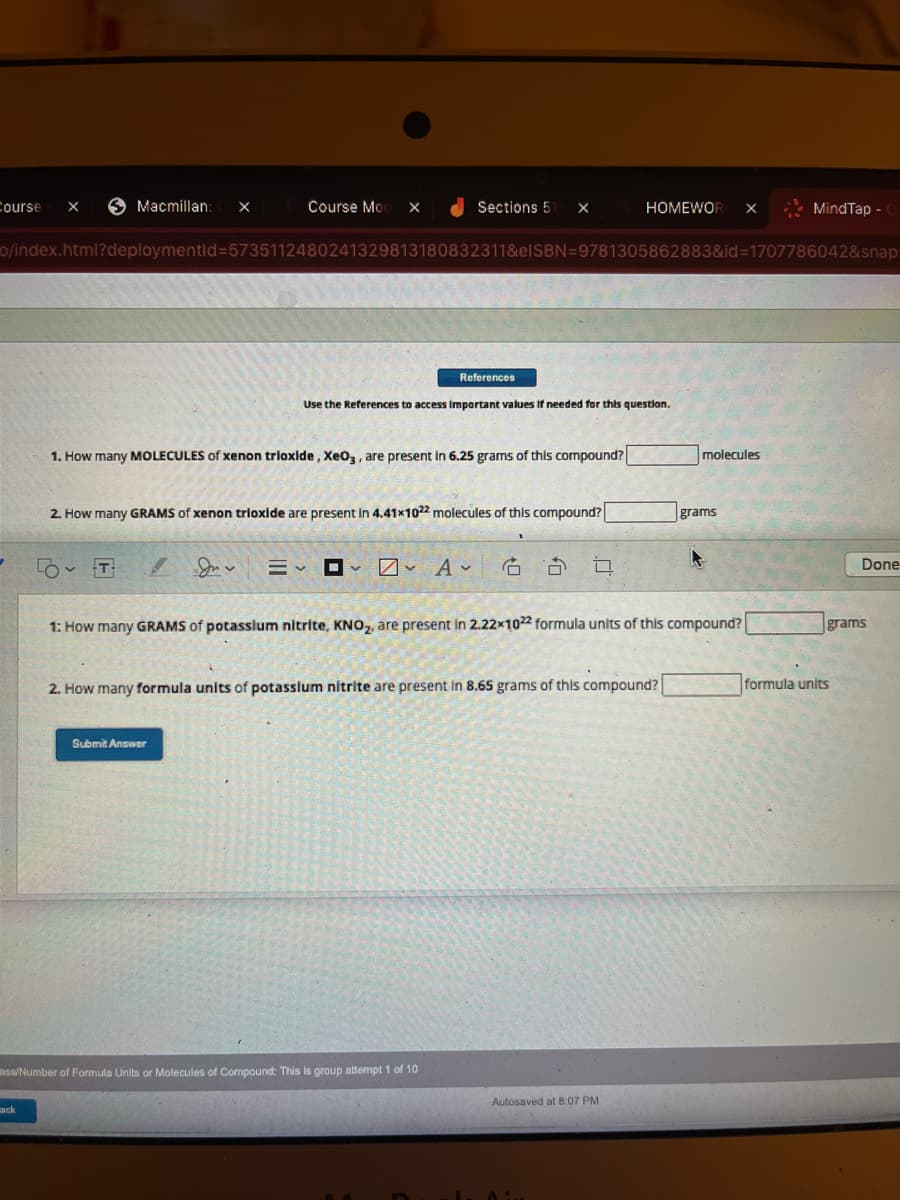 Course X
✓
Macmillan: X Course Mod X
ack
o/index.html?deploymentid=5735112480241329813180832311&elSBN=9781305862883&id=1707786042&snap:
- D
1. How many MOLECULES of xenon trioxide, XeO3, are present in 6.25 grams of this compound?
Sections 51 X
2. How many GRAMS of xenon trioxide are present in 4.41x1022 molecules of this compound?
Juv
References
Submit Answer
Use the References to access important values if needed for this question.
E✓ ✓ ✓ A✓
V
ass/Number of Formula Units or Molecules of Compound: This is group attempt 1 of 10
HOMEWORK X
6 3 0
2. How many formula units of potassium nitrite are present in 8.65 grams of this compound?
1: How many GRAMS of potassium nitrite, KNO₂, are present in 2.22x1022 formula units of this compound?
Autosaved at 8:07 PM
molecules
grams
MindTap - C
Done
grams
formula units