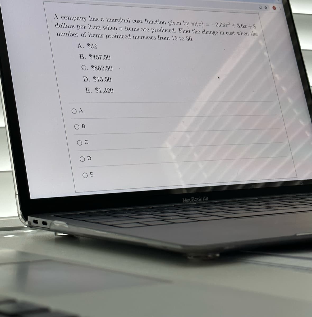 A company has a marginal cost function given by m(x) = -0.06x2 +3.6x+8
dollars per item when a items are produced. Find the change in cost when the
number of items produced increases from 15 to 30.
A. $62
B. $457.50
C. $862.50
D. $13.50
E. $1,320
OA
B
2
OD
OE
MacBook Air
t