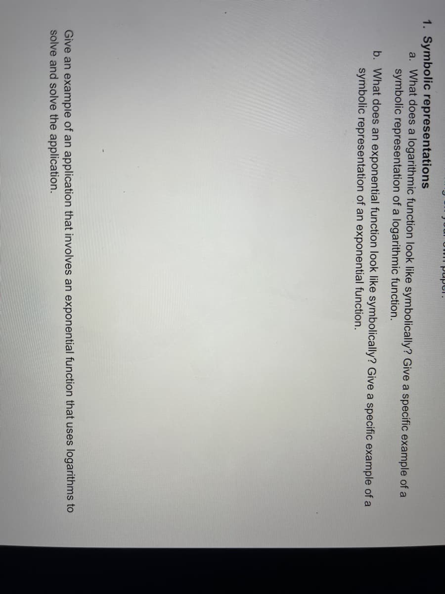 paper.
1. Symbolic representations
a. What does a logarithmic function look like symbolically? Give a specific example of a
symbolic representation of a logarithmic function.
b. What does an exponential function look like symbolically? Give a specific example of a
symbolic representation of an exponential function.
Give an example of an application that involves an exponential function that uses logarithms to
solve and solve the application.