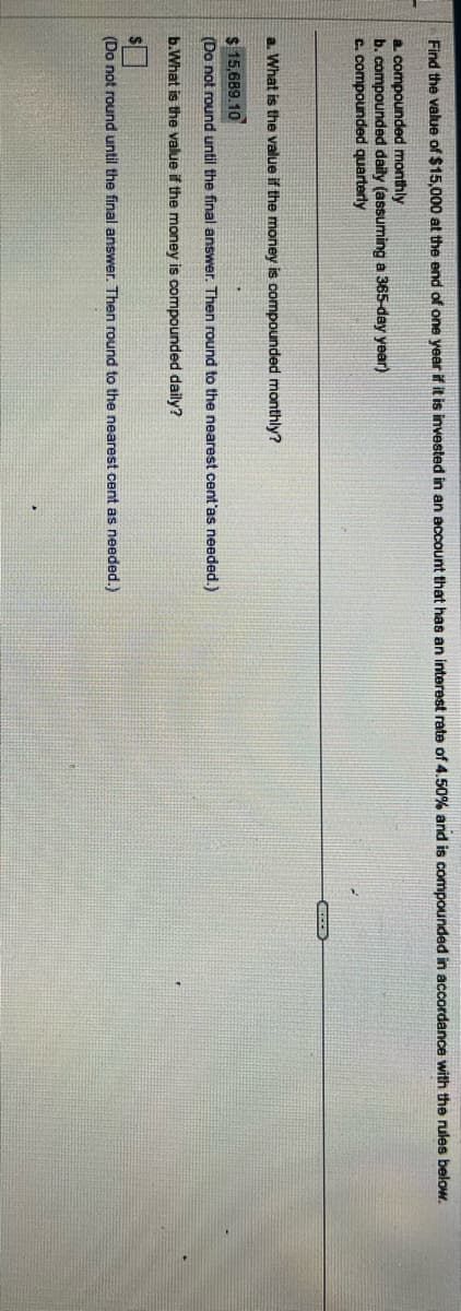 Find the value of $15,000 at the end of one year if it is invested in an account that has an interest rate of 4.50% and is compounded in accordance with the rules below.
a. compounded monthly
b. compounded daily (assuming a 365-day year)
c. compounded quarterly
a. What is the value if the money is compounded monthly?
$15,689.10
(Do not round until the final answer. Then round to the nearest cent'as needed.)
b.What is the value if the money is compounded daily?
(Do not round until the final answer. Then round to the nearest cent as needed.)