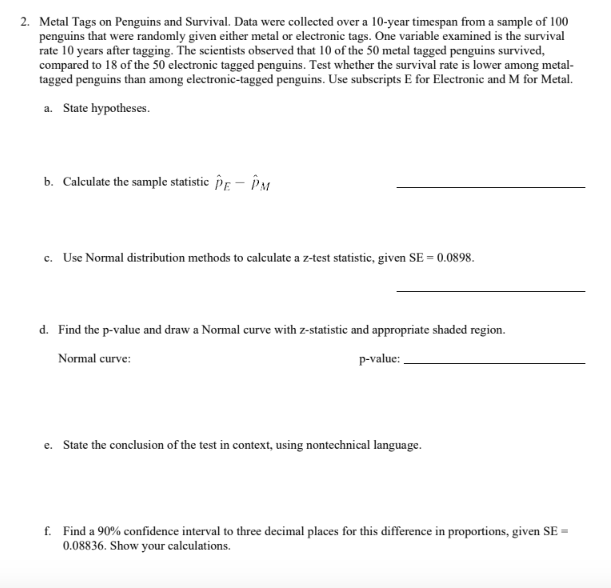 2. Metal Tags on Penguins and Survival. Data were collected over a 10-year timespan from a sample of 100
penguins that were randomly given either metal or electronic tags. One variable examined is the survival
rate 10 years after tagging. The scientists observed that 10 of the 50 metal tagged penguins survived,
compared to 18 of the 50 electronic tagged penguins. Test whether the survival rate is lower among metal-
tagged penguins than among electronic-tagged penguins. Use subscripts E for Electronic and M for Metal.
a. State hypotheses.
b. Calculate the sample statistic PE - PM
c. Use Normal distribution methods to calculate a z-test statistic, given SE = 0.0898.
d. Find the p-value and draw a Normal curve with z-statistic and appropriate shaded region.
Normal curve:
p-value:
e. State the conclusion of the test in context, using nontechnical language.
f. Find a 90% confidence interval to three decimal places for this difference in proportions, given SE =
0.08836. Show your calculations.