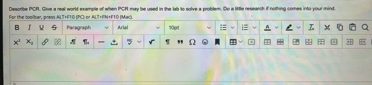 Describe PCR. Give a real world example of when PCR may be used in the lab to solve a problem. Do a little research if nothing comes into your mind.
For the toolbar, press ALT+F10 (PC) or ALT+FN+F10 (Mac).
B I US
Paragraph
Arial
x² X₂
¶<
-
+ ABC ✓
10pt
¶T
"S
>
Ⓡ
|||
|||
冈
A v
880
V Ix
%
$1
田田田由用