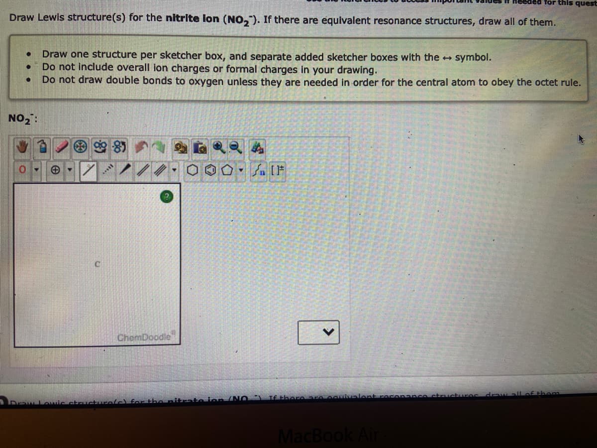 ded for this quest
Draw Lewis structure(s) for the nitrite lon (NO₂). If there are equivalent resonance structures, draw all of them.
● Draw one structure per sketcher box, and separate added sketcher boxes with the → symbol.
Do not include overall ion charges or formal charges in your drawing.
Do not draw double bonds to oxygen unless they are needed in order for the central atom to obey the octet rule.
●
NO₂:
0-
***
ChemDoodle
Draw Lowic structure(s) for the nitrate ion (NO)
[F
If there are equivale
MacBook Air
structures draw all of thom