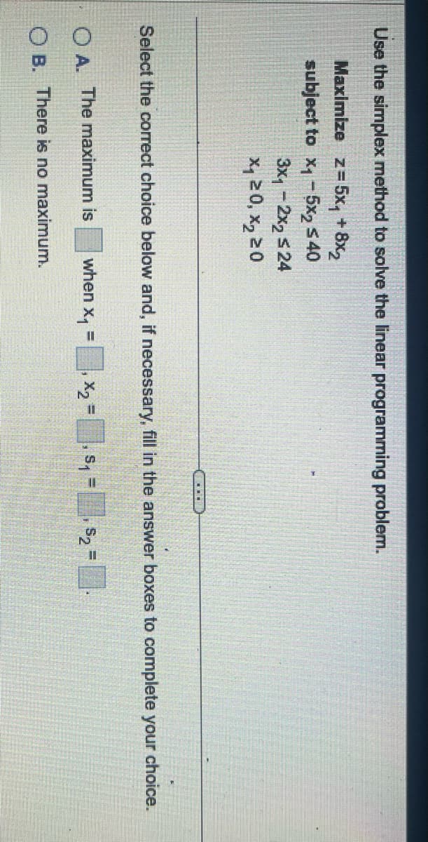 Use the simplex method to solve the linear programming problem.
Maximize z=5x₁ +8x2
subject to x1-5x2 ≤40
3x₁ - 2x2 ≤24
x 0, x 20
Select the correct choice below and, if necessary, fill in the answer boxes to complete your choice.
OA. The maximum is
when x₁ =
X₂ =
S₁ =
$2
OB. There is no maximum.