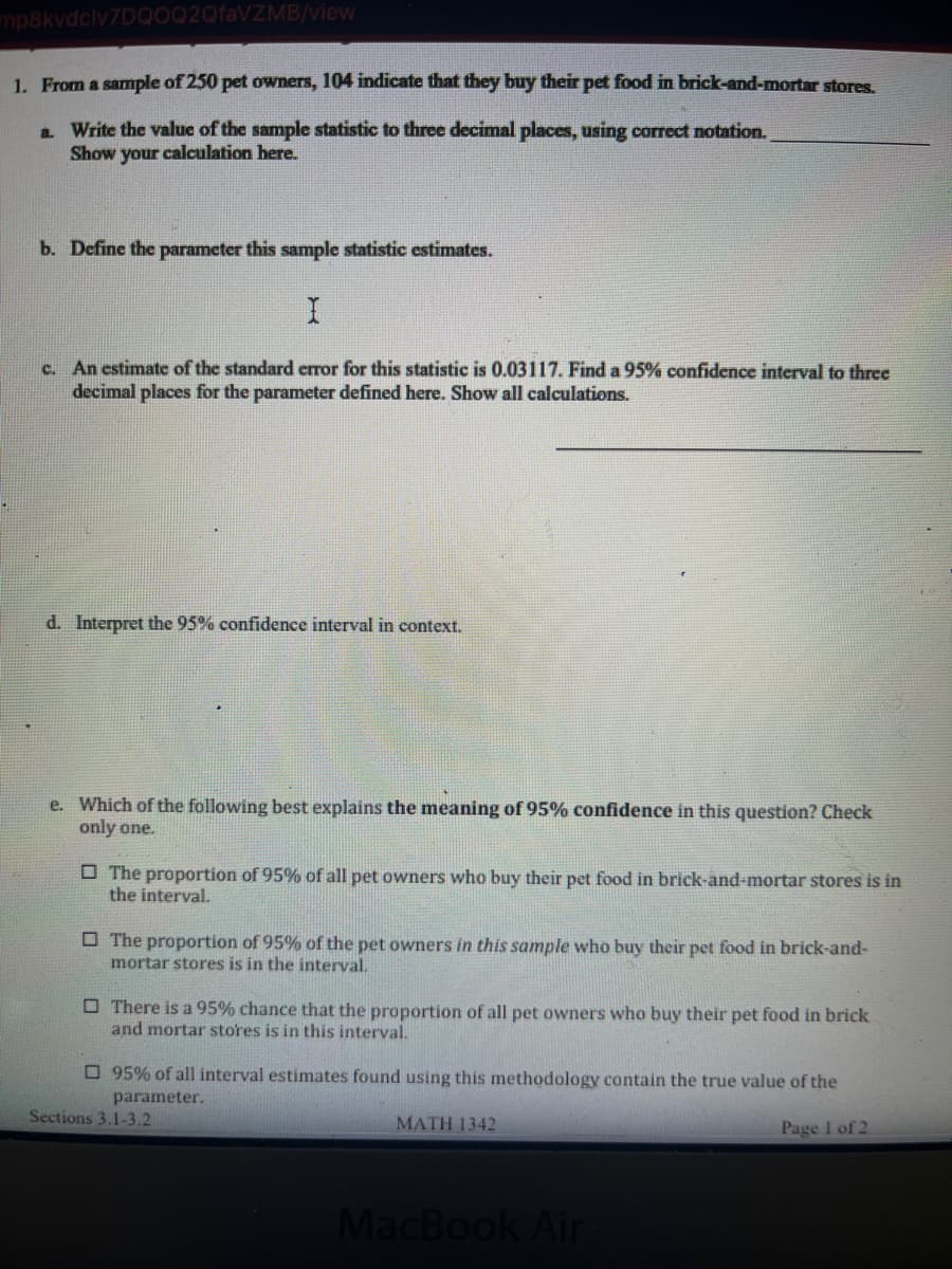 ### Statistical Analysis of Pet Owners’ Shopping Preferences

#### Question 1:
From a sample of 250 pet owners, 104 indicate that they buy their pet food in brick-and-mortar stores.

**a. Calculate the value of the sample statistic:**

To find the sample statistic (proportion), use the formula:
\[ \hat{p} = \frac{x}{n} \]
Where:
- \( \hat{p} \) is the sample proportion,
- \( x \) is the number of successes (pet owners who buy pet food in brick-and-mortar stores),
- \( n \) is the total sample size.

Plugging in the numbers:
\[ \hat{p} = \frac{104}{250} = 0.416 \]

**b. Define the parameter this sample statistic estimates:**

The parameter this sample statistic estimates is the proportion of all pet owners who buy their pet food in brick-and-mortar stores.

**c. Calculate a 95% confidence interval for the parameter:**

Given:
- Sample proportion (\( \hat{p} \)) = 0.416
- Standard error (\( SE \)) = 0.03117

The formula for the confidence interval is:
\[ \hat{p} \pm z \cdot SE \]

For a 95% confidence interval, \( z \) (the critical value) is approximately 1.96.
\[ CI = 0.416 \pm (1.96 \cdot 0.03117) \]

Calculate the margin of error:
\[ MOE = 1.96 \cdot 0.03117 = 0.0611 \]

Thus, the 95% confidence interval is:
\[ (0.416 - 0.0611, 0.416 + 0.0611) = (0.3549, 0.4771) \]

**d. Interpret the 95% confidence interval in context:**

We are 95% confident that the true proportion of all pet owners who buy their pet food in brick-and-mortar stores lies between 35.49% and 47.71%.

**e. Meaning of 95% confidence interval:**

Which of the following best explains the meaning of 95% confidence in this question? Check only one.

- [ ] The proportion of 95% of all pet owners who buy their pet food in brick-and