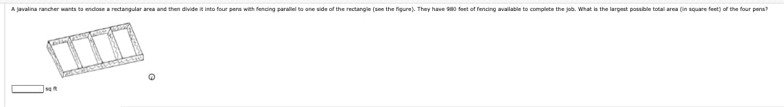 A javalina rancher wants to enclose a rectangular area and then divide it into four pens with fencing parallel to one side of the rectangle (see the figure). They have 980 feet of fencing available to complete the job. What is the largest possible total area (in square feet) of the four pens?
sq ft