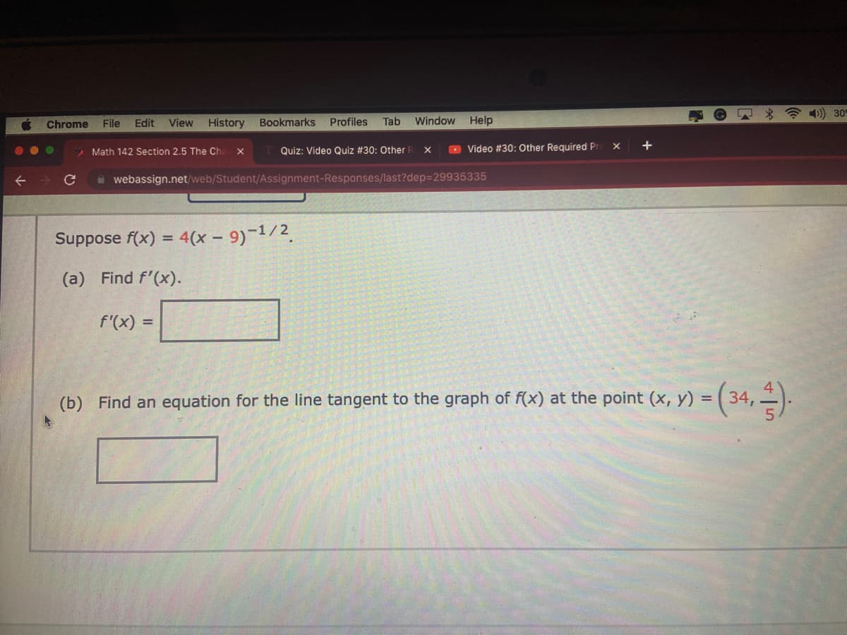 ←
Chrome File Edit View History
●
с
Math 142 Section 2.5 The Cha X
Bookmarks Profiles Tab
TQuiz: Video Quiz #30: Other
Suppose f(x) = 4(x - 9)-¹/2
(a) Find f'(x).
f'(x) =
Window Help
X
webassign.net/web/Student/Assignment-Responses/last?dep=29935335
Video #30: Other Required Pr
X
+
(b) Find an equation for the line tangent to the graph of f(x) at the point (x, y) = = (34,4).
)) 30%