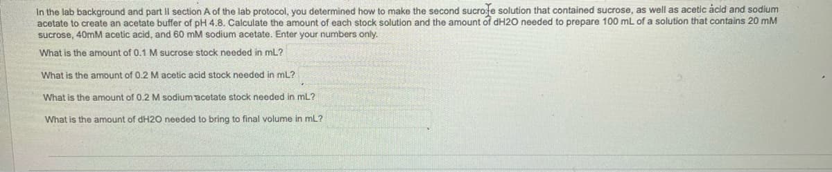 In the lab background and part Il section A of the lab protocol, you determined how to make the second sucrote solution that contained sucrose, as well as acetic acid and sodium
acetate to create an acetate buffer of pH 4.8. Calculate the amount of each stock solution and the amount of dH2O needed to prepare 100 mL of a solution that contains 20 mM
sucrose, 40mM acetic acid, and 60 mM sodium acetate. Enter your numbers only.
What is the amount of 0.1 M sucrose stock needed in ml?
What is the amount of 0.2 M acetic acid stock needed in mL?
What is the amount of 0.2 M sodium acetate stock needed in mL?
What is the amount of dH2O needed to bring to final volume in ml?