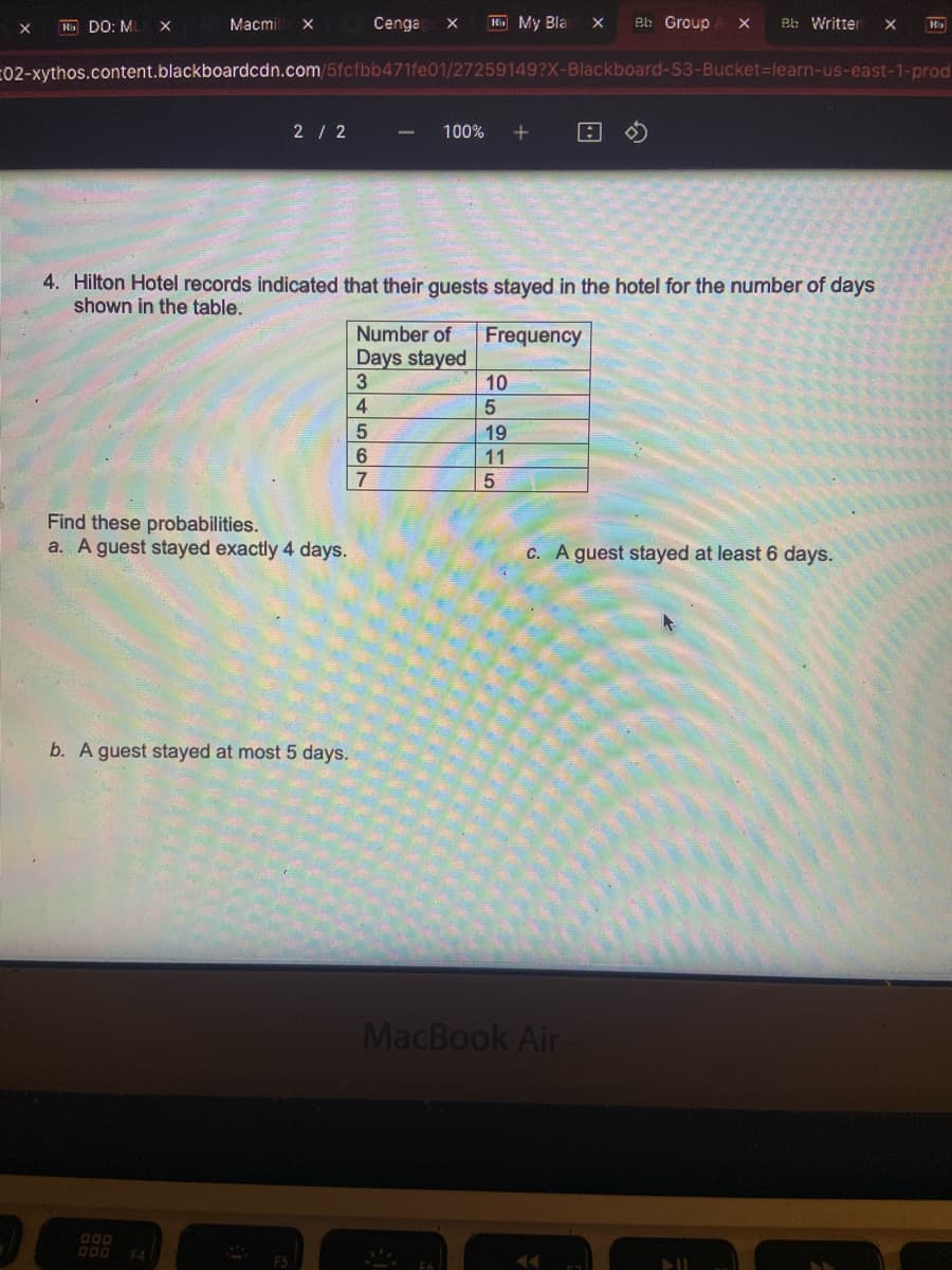 X
R DO: MI
X
Macmi X
2 / 2
F4
Find these probabilities.
a. A guest stayed exactly 4 days.
b. A guest stayed at most 5 days.
Cenga X Kb My Bla
02-xythos.content.blackboardcdn.com/5fcfbb471fe01/27259149?X-Blackboard-S3-Bucket-learn-us-east-1-prod
-
D34567
100% +
4. Hilton Hotel records indicated that their guests stayed in the hotel for the number of days
shown in the table.
Number of Frequency
Days stayed
10
5
19
11
5
X
Bb Group A X
MacBook Air
T
Bb Written
c. A guest stayed at least 6 days.
All
X
K₁₂