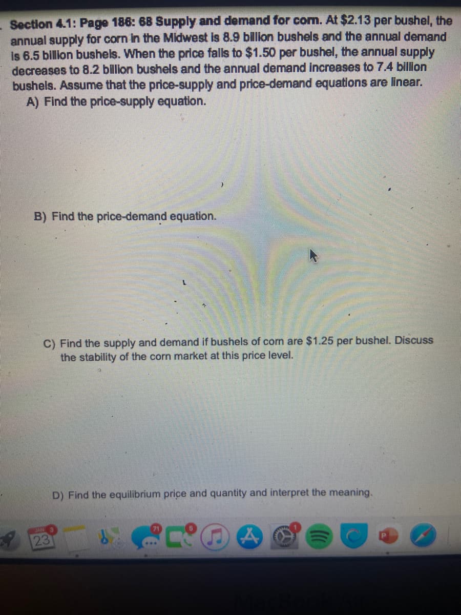 Section 4.1: Page 186: 68 Supply and demand for com. At $2.13 per bushel, the
annual supply for corn in the Midwest is 8.9 billion bushels and the annual demand
Is 6.5 billion bushels. When the price falls to $1.50 per bushel, the annual supply
decreases to 8.2 billion bushels and the annual demand increases to 7.4 billion
bushels. Assume that the price-supply and price-demand equations are linear.
A) Find the price-supply equation.
B) Find the price-demand equation.
C) Find the supply and demand if bushels of corn are $1.25 per bushel. Discuss
the stability of the corn market at this price level.
JAN
23
D) Find the equilibrium price and quantity and interpret the meaning.
A