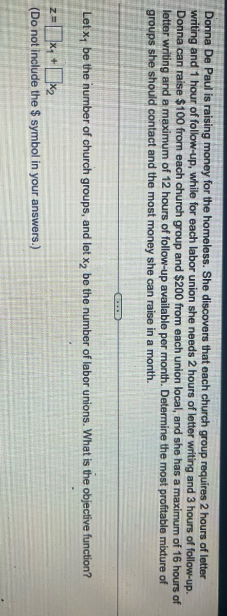 Donna De Paul is raising money for the homeless. She discovers that each church group requires 2 hours of letter
writing and 1 hour of follow-up, while for each labor union she needs 2 hours of letter writing and 3 hours of follow-up.
Donna can raise $100 from each church group and $200 from each union local, and she has a maximum of 16 hours of
letter writing and a maximum of 12 hours of follow-up available per month. Determine the most profitable mixture of
groups she should contact and the most money she can raise in a month.
Let x₁ be the number of church groups, and let x2 be the number of labor unions. What is the objective function?
Z=
+
(Do not include the $ symbol in your answers.)
