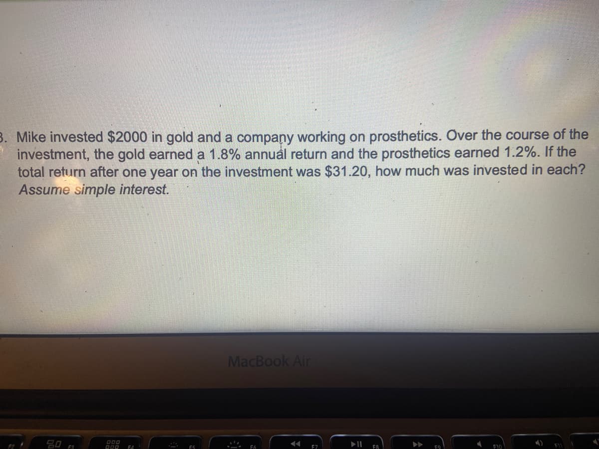 3. Mike invested $2000 in gold and a company working on prosthetics. Over the course of the
investment, the gold earned a 1.8% annual return and the prosthetics earned 1.2%. If the
total return after one year on the investment was $31.20, how much was invested in each?
Assume simple interest.
20
F1
DOO
DOD F4
F5
MacBook Air
.. F6
◄◄
F7
FB
FO
F10
4)
F11