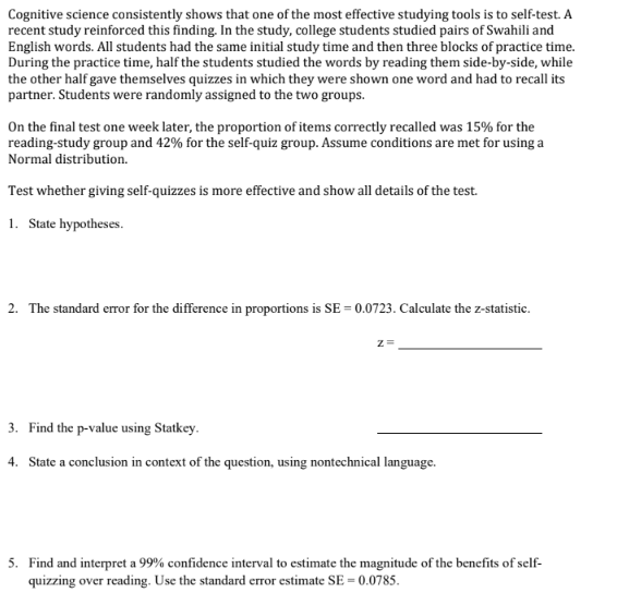 Cognitive science consistently shows that one of the most effective studying tools is to self-test. A
recent study reinforced this finding. In the study, college students studied pairs of Swahili and
English words. All students had the same initial study time and then three blocks of practice time.
During the practice time, half the students studied the words by reading them side-by-side, while
the other half gave themselves quizzes in which they were shown one word and had to recall its
partner. Students were randomly assigned to the two groups.
On the final test one week later, the proportion of items correctly recalled was 15% for the
reading-study group and 42% for the self-quiz group. Assume conditions are met for using a
Normal distribution.
Test whether giving self-quizzes is more effective and show all details of the test.
1. State hypotheses.
2. The standard error for the difference in proportions is SE= 0.0723. Calculate the z-statistic.
Z=
3. Find the p-value using Statkey.
4. State a conclusion in context of the question, using nontechnical language.
5. Find and interpret a 99% confidence interval to estimate the magnitude of the benefits of self-
quizzing over reading. Use the standard error estimate SE= 0.0785.