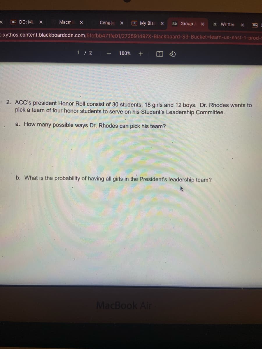 x
Rb DO: ML X
Macmil X
Cenga X
1/2
My Bla
100% +
Bb Group X
-xythos.content.blackboardcdn.com/5fcfbb471fe01/27259149?X-Blackboard-S3-Bucket-learn-us-east-1-prod-
a
MacBook Air
Bb Written
b. What is the probability of having all girls in the President's leadership team?
X
2. ACC's president Honor Roll consist of 30 students, 18 girls and 12 boys. Dr. Rhodes wants to
pick a team of four honor students to serve on his Student's Leadership Committee.
a. How many possible ways Dr. Rhodes can pick his team?
Kb C