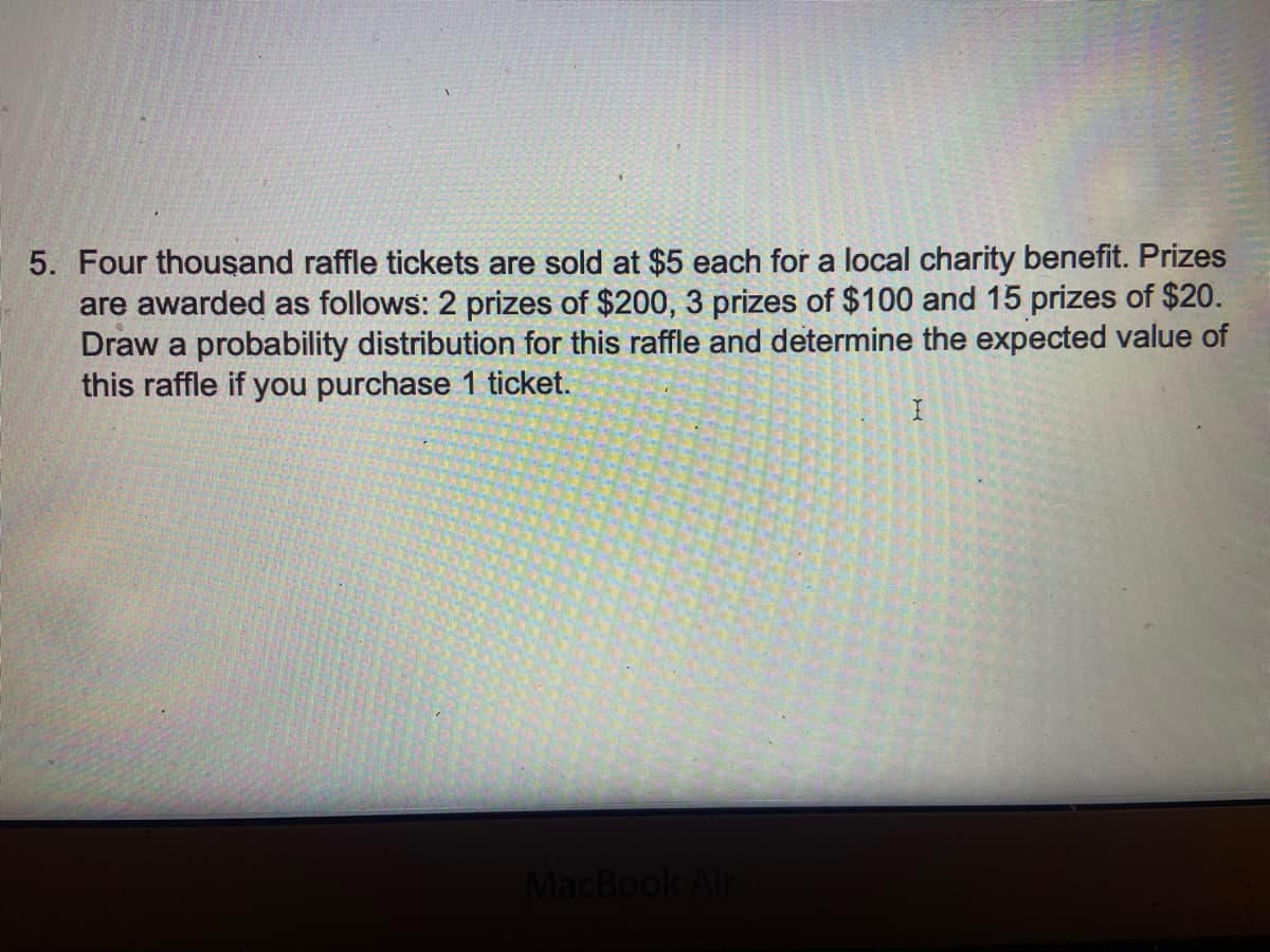 5. Four thousand raffle tickets are sold at $5 each for a local charity benefit. Prizes
are awarded as follows: 2 prizes of $200, 3 prizes of $100 and 15 prizes of $20.
Draw a probability distribution for this raffle and determine the expected value of
this raffle if you purchase 1 ticket.
MacBook Air
I