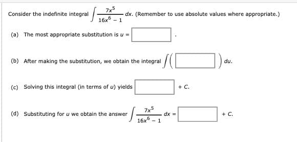 Consider the indefinite integral
7x5
- 1
dx. (Remember to use absolute values where appropriate.)
(a) The most appropriate substitution is u =
(b) After making the substitution, we obtain the integral
(c) Solving this integral (in terms of u) yields
+ C.
du.
(d) Substituting for u we obtain the answer
小
7x5
dx =
+ C.
6
16x
1