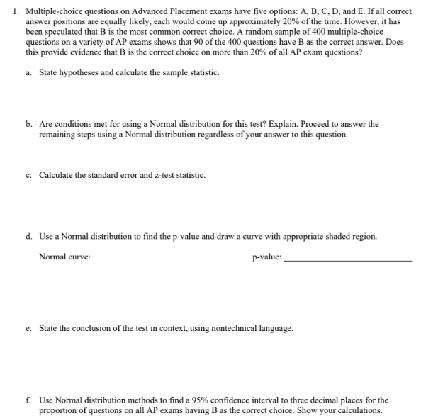 1. Multiple-choice questions on Advanced Placement exams have five options: A, B, C, D, and E. If all correct
answer positions are equally likely, each would come up approximately 20% of the time. However, it has
been speculated that B is the most common correct choice. A random sample of 400 multiple-choice
questions on a variety of AP exams shows that 90 of the 400 questions have B as the correct answer. Does
this provide evidence that B is the correct choice on more than 20% of all AP exam questions?
a. State hypotheses and calculate the sample statistic.
b. Are conditions met for using a Normal distribution for this test? Explain. Proceed to answer the
remaining steps using a Normal distribution regardless of your answer to this question.
c. Calculate the standard error and z-test statistic.
d. Use a Normal distribution to find the p-value and draw a curve with appropriate shaded region.
Normal curve:
p-value:
e. State the conclusion of the test in context, using nontechnical language.
f. Use Normal distribution methods to find a 95% confidence interval to three decimal places for the
proportion of questions on all AP exams having B as the correct choice. Show your calculations.