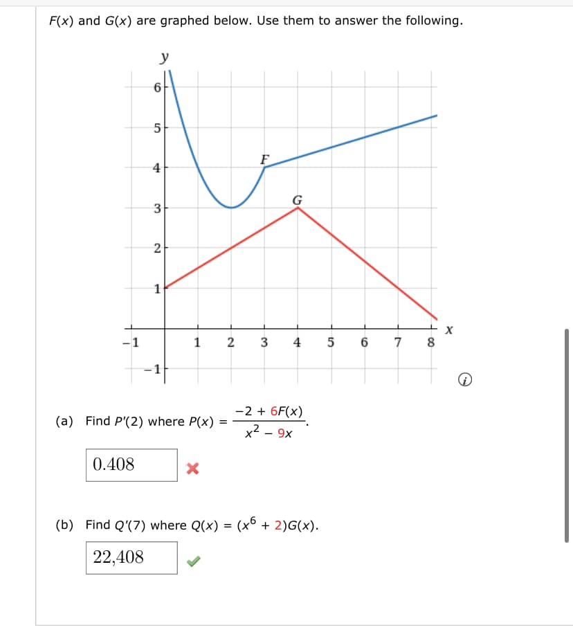 F(x) and G(x) are graphed below. Use them to answer the following.
-1
y
0.408
6
5
4
3
2
1
1
(a) Find P'(2) where P(x)
X
2
=
F
3
G
4
-2 + 6F(X)
x² - 9x
(b) Find Q'(7) where Q(x) = (x6 + 2)G(X).
22,408
5
6
7 8
X