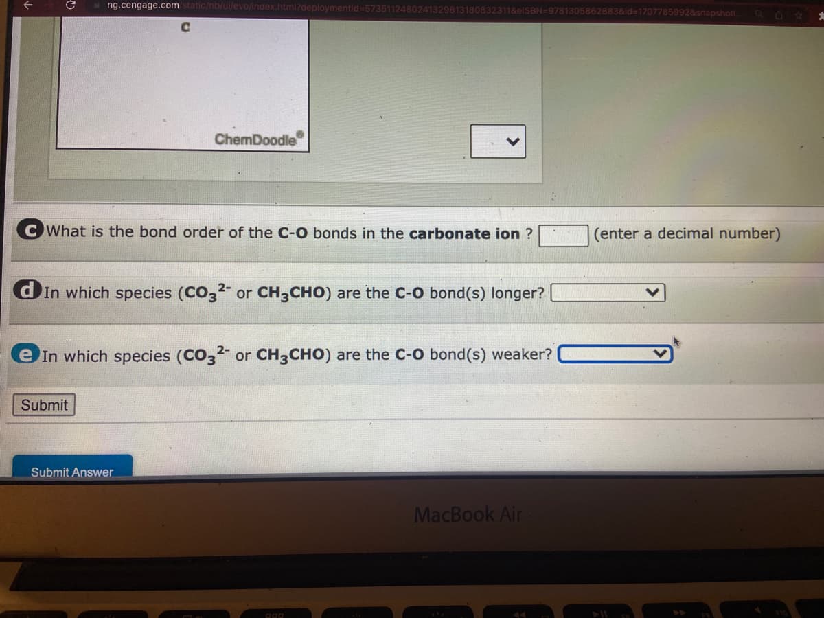 с
☐ng.cengage.com/static/nb/ui/evo/index.html?deploymentid=5735112480241329813180832311&elSBN=9781305862883&id=1707785992&snapshoti...
CWhat is the bond order of the C-O bonds in the carbonate ion ?
ChemDoodle
dIn which species (CO32- or CH3CHO) are the C-O bond(s) longer?
Submit
e In which species (CO32- or CH3CHO) are the C-O bond(s) weaker?
Submit Answer
PRO
MacBook Air
U
(enter a decimal number)
*