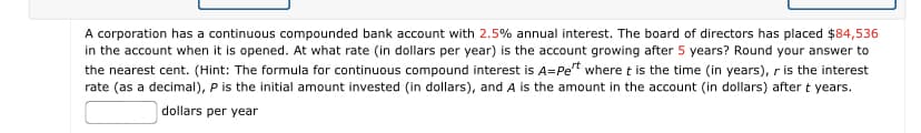 A corporation has a continuous compounded bank account with 2.5% annual interest. The board of directors has placed $84,536
in the account when it is opened. At what rate (in dollars per year) is the account growing after 5 years? Round your answer to
the nearest cent. (Hint: The formula for continuous compound interest is A=Pet where t is the time (in years), r is the interest
rate (as a decimal), P is the initial amount invested (in dollars), and A is the amount in the account (in dollars) after t years.
dollars per year