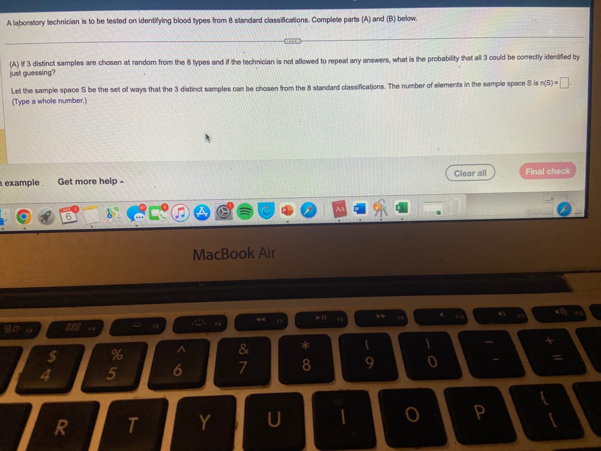 A laboratory technician is to be tested on identifying blood types from 8 standard classifications. Complete parts (A) and (B) below.
(A) If 3 distinct samples are chosen at random from the 8 types and if the technician is not allowed to repeat any answers, what is the probability that all 3 could be correctly identified by
just guessing?
Let the sample space S be the set of ways that the 3 distinct samples can be chosen from the 8 standard classifications. The number of elements in the sample space S is n(S) =
(Type a whole number.)
n example. Get more help.
80
4
OOD
R
%
5
T
A
6
A
MacBook Air.
F6
Y
7
EEEE
F7
U
*
8
➤11
Aa
F8
-
9
▶
F9
O
0
Clear all
F10
P
F11
Final check
EHR Imm
+
9
1