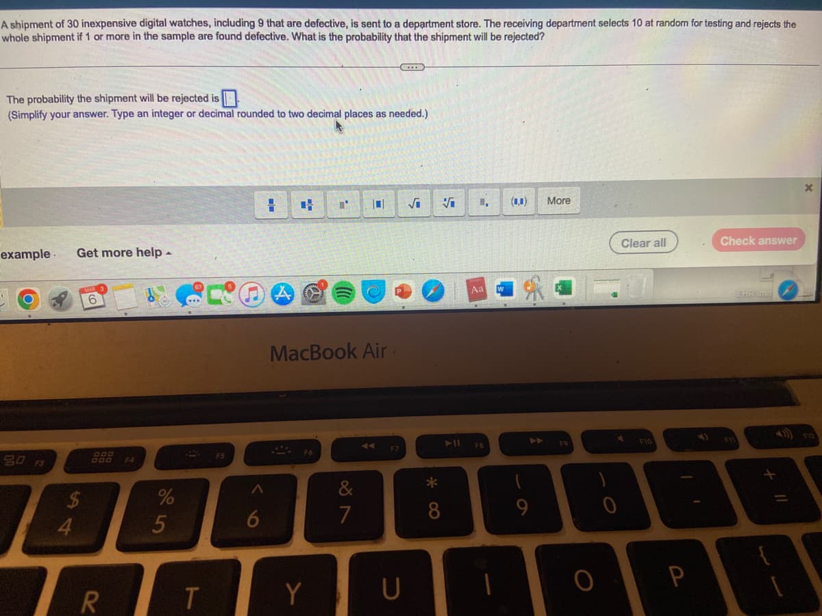 A shipment of 30 inexpensive digital watches, including 9 that are defective, is sent to a department store. The receiving department selects 10 at random for testing and rejects the
whole shipment if 1 or more in the sample are found defective. What is the probability that the shipment will be rejected?
The probability the shipment will be rejected is
(Simplify your answer. Type an integer or decimal rounded to two decimal places as needed.)
example
80
Get more help -
$
4
6
R
F4
%
5
T
F5
A
6
1
H
MacBook Air.
Y
&
7
C
F7
U
√₁ Vi
* CO
8
► 11
1, (0,0) More
Aa
F8
▶
9
F9
O
0
Clear all
F10
Check answer
A
P
F11
EHR Imm
1
X