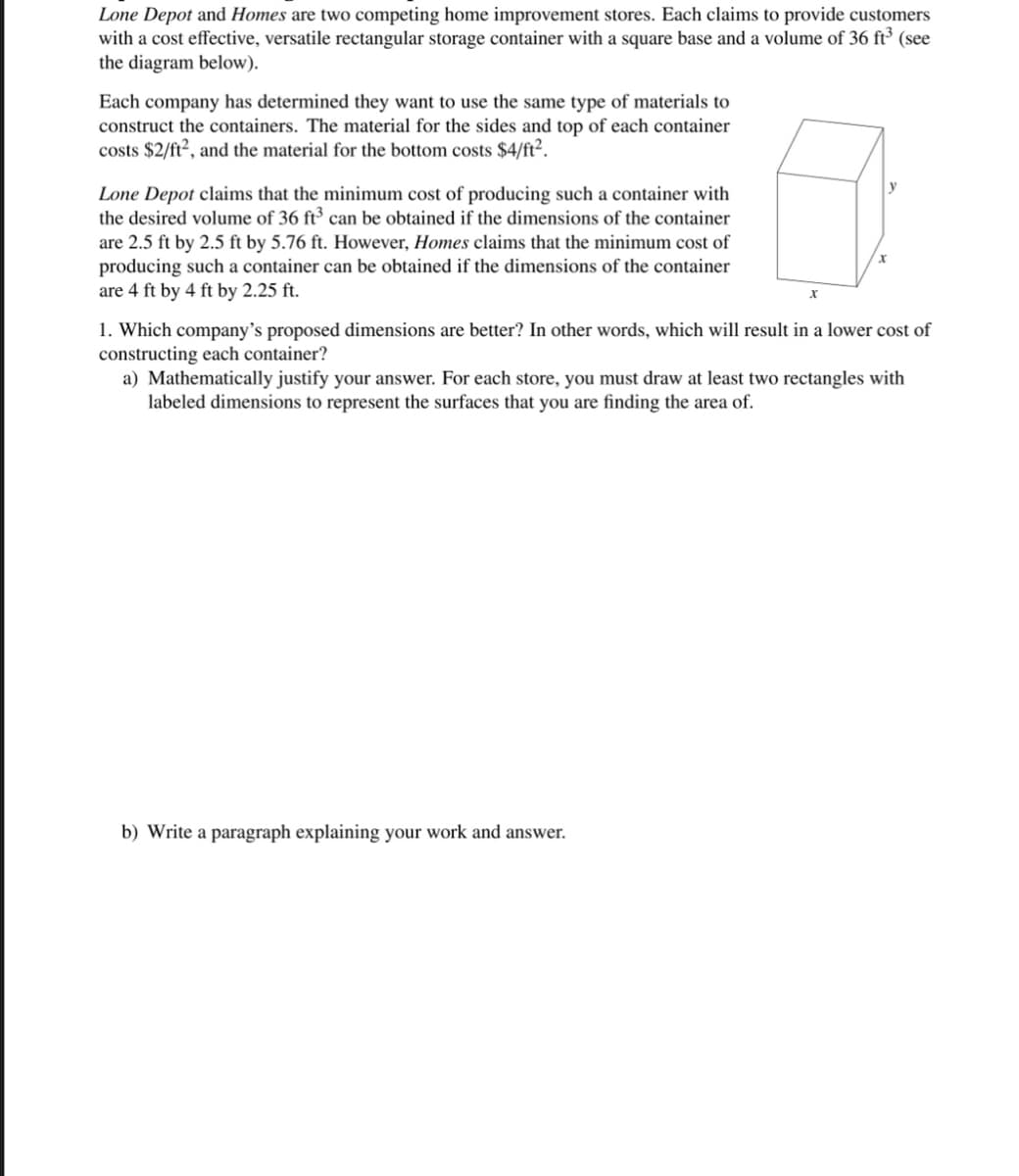Lone Depot and Homes are two competing home improvement stores. Each claims to provide customers
with a cost effective, versatile rectangular storage container with a square base and a volume of 36 ft³ (see
the diagram below).
Each company has determined they want to use the same type of materials to
construct the containers. The material for the sides and top of each container
costs $2/ft², and the material for the bottom costs $4/ft².
Lone Depot claims that the minimum cost of producing such a container with
the desired volume of 36 ft3 can be obtained if the dimensions of the container
are 2.5 ft by 2.5 ft by 5.76 ft. However, Homes claims that the minimum cost of
producing such a container can be obtained if the dimensions of the container
are 4 ft by 4 ft by 2.25 ft.
x
y
1. Which company's proposed dimensions are better? In other words, which will result in a lower cost of
constructing each container?
a) Mathematically justify your answer. For each store, you must draw at least two rectangles with
labeled dimensions to represent the surfaces that you are finding the area of.
b) Write a paragraph explaining your work and answer.